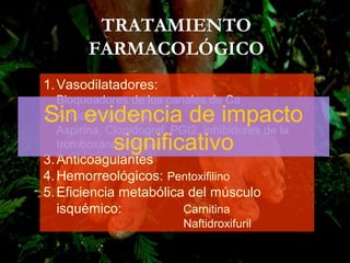 1.Vasodilatadores:
Bloqueadores de los canales de Ca
2.Antiagregantes:
Aspirina, Clopidogrel, PGI2, Inhibidores de la
tromboxanosintetasa
3.Anticoagulantes
4.Hemorreológicos: Pentoxifilino
5.Eficiencia metabólica del músculo
isquémico: Carnitina
Naftidroxifuril
TRATAMIENTO
FARMACOLÓGICO
Sin evidencia de impacto
significativo
 
