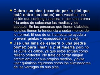  Cubra sus pies (excepto por la piel queCubra sus pies (excepto por la piel que
está entre los dedos) conestá entre los dedos) con vaselina, unavaselina, una
loción que contenga lanolina, o con una cremaloción que contenga lanolina, o con una crema
fría antes de colocarse las medias y losfría antes de colocarse las medias y los
zapatos. En las personas que tienen diabetes,zapatos. En las personas que tienen diabetes,
los pies tienen la tendencia a sudar menos delos pies tienen la tendencia a sudar menos de
lo normal. El uso de un humectante ayuda alo normal. El uso de un humectante ayuda a
prevenir grietas y resequedad en la piel.prevenir grietas y resequedad en la piel.
 Use una lima de esmeril o una piedraUse una lima de esmeril o una piedra
pómez para limar la piel muertapómez para limar la piel muerta pero nopero no
se quite los callos, ya que éstos actúan comose quite los callos, ya que éstos actúan como
relleno protector. No trate de cortar ningúnrelleno protector. No trate de cortar ningún
crecimiento por sus propios medios, y evitecrecimiento por sus propios medios, y evite
usar químicos rigurosos como los eliminadoresusar químicos rigurosos como los eliminadores
de las verrugas en sus piesde las verrugas en sus pies..
 