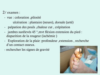 2/ examen :
- vue : coloration ,pilosité
ulcération : plantaire (neuro), dorsale (arté)
- palpation des pouls ,chaleur cut , crépitation
- jambes surélevés 45 °,mvt fléxion extension du pied :
disparition de la rougeur (ischémie )
- Exploration de la plaie :profondeur ,extension , recherche
d’un contact osseux.
- rechercher les signes de gravité
 