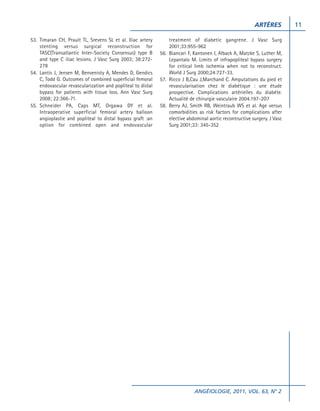 ARTÈRES
53. Timaran CH, Prault TL, Srevens SL et al. Iliac artery
stenting versus surgical reconstruction for
TASC(Transatlantic Inter-Society Consensus) type B
and type C iliac lesions. J Vasc Surg 2003; 38:272278
54. Lantis J, Jensen M, Benvenisty A, Mendes D, Gendics
C, Todd G. Outcomes of combined superficial femoral
endovascular revascularization and popliteal to distal
bypass for patients with tissue loss. Ann Vasc Surg
2008; 22:366-71.
55. Schneider PA, Caps MT, Orgawa DY et al.
Intraoperative superficial femoral artery balloon
angioplastie and popliteal to distal bypass graft :an
option for combined open and endovascular

treatment of diabetic gangrene. J Vasc Surg
2001;33:955-962
56. Biancari F, Kantonen I, Alback A, Matzke S, Luther M,
Lepantalo M. Limits of infrapopliteal bypass surgery
for critical limb ischemia when not to reconstruct.
World J Surg 2000;24:727-33.
57. Ricco J B,Cau J,Marchand C. Amputations du pied et
revascularisation chez le diabétique : une étude
prospective. Complications artérielles du diabéte.
Actualité de chirurgie vasculaire 2004.197-2O7
58. Berry AJ, Smith RB, Weintraub WS et al. Age versus
comorbidities as risk factors for complications after
elective abdominal aortic recontructive surgery. J Vasc
Surg 2001;33: 345-352

ANGÉIOLOGIE, 2011, VOL. 63, N° 2

11

 