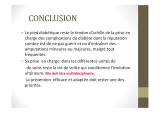 CONCLUSION
• Le pied diabétique reste le tendon d’achille de la prise en
charge des complications du diabète dont la réputation
sombre est de ne pas guérir et ou d’entraîner des
amputations mineures ou majeures, malgré tout
fréquentes.fréquentes.
• Sa prise en charge dans les différentes unités de
de soins reste la clé de voûte qui conditionne l’évolution
ultérieure. Elle doit être multidisciplinaire.
La prévention efficace et adaptée doit rester une des
priorités.
 