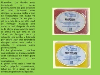 Humedad: un detalle muy importante es secar perfectamente los pies después del baño. Intentad usar siempre la misma toalla y que no compartirla con nadie ya que los hongos de los pies o pié de atleta tiene un alto nivel de contagio. Cuidado con tomar el sol, después de salir de la playa, directamente sobre la arena ya que esta es un "nido" de hongos (seca y calentita por arriba y húmeda por abajo) Hay que estirarnos siempre sobre una toalla o esterilla y secarnos antes perfectamente. En los gimnasios o duchas comunitarias es imprescindible usar sandalias de baño para evitar contagiar o ser contagiados. El jabón ideal sería a base de azufre, própolis, tepezcohuite, árbol del te o neem ya que tienen propiedades fungicidas. 