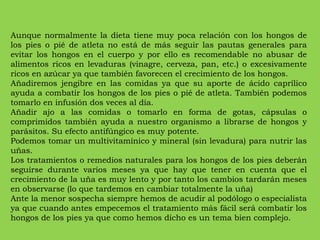 Aunque normalmente la dieta tiene muy poca relación con los hongos de los pies o pié de atleta no está de más seguir las pautas generales para evitar los hongos en el cuerpo y por ello es recomendable no abusar de alimentos ricos en levaduras (vinagre, cerveza, pan, etc.) o excesivamente ricos en azúcar ya que también favorecen el crecimiento de los hongos. Añadiremos jengibre en las comidas ya que su aporte de ácido caprílico ayuda a combatir los hongos de los pies o pié de atleta. También podemos tomarlo en infusión dos veces al día. Añadir ajo a las comidas o tomarlo en forma de gotas, cápsulas o comprimidos también ayuda a nuestro organismo a librarse de hongos y parásitos. Su efecto antifúngico es muy potente. Podemos tomar un multivitamínico y mineral (sin levadura) para nutrir las uñas. Los tratamientos o remedios naturales para los hongos de los pies deberán seguirse durante varios meses ya que hay que tener en cuenta que el crecimiento de la uña es muy lento y por tanto los cambios tardarán meses en observarse (lo que tardemos en cambiar totalmente la uña) Ante la menor sospecha siempre hemos de acudir al podólogo o especialista ya que cuando antes empecemos el tratamiento más fácil será combatir los hongos de los pies ya que como hemos dicho es un tema bien complejo. 