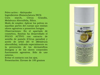 Polvo activo - Aktivpuder Ingredientes (Nomenclatura INCI): Corn starch, Citrus Grandis, Melaleuca Alternifolia, Silica. Modo de empleo: Aplicar los polvos en aquellas partes del cuerpo que emitan olores agresivos o presenten hongos. Observaciones: En el apartado de cosmética, Sanitas ha desarrollado el POLVO ACTIVO con extracto de semilla de pomelo (Citrus paradisi) y aceite de árbol del té (Melaleuca alternifolia), indicado especialmente en la prevención de los dermatofitos (hongos) y de los olores corporales fuertemente agresivos. Sólo de uso externo.  Evitar el contacto con los ojos. Presentación: Envase de 100 gramos 