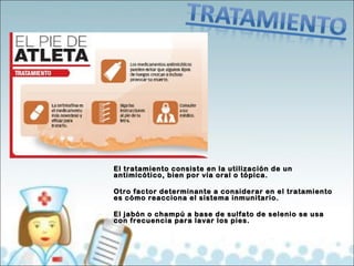 El tratamiento consiste en la uuttiilliizzaacciióónn ddee uunn 
aannttiimmiiccóóttiiccoo,, bbiieenn ppoorr vvííaa oorraall oo ttóóppiiccaa.. 
OOttrroo ffaaccttoorr ddeetteerrmmiinnaannttee aa ccoonnssiiddeerraarr eenn eell ttrraattaammiieennttoo 
eess ccóómmoo rreeaacccciioonnaa eell ssiisstteemmaa iinnmmuunniittaarriioo.. 
EEll jjaabbóónn oo cchhaammppúú aa bbaassee ddee ssuullffaattoo ddee sseelleenniioo ssee uussaa 
ccoonn ffrreeccuueenncciiaa ppaarraa llaavvaarr llooss ppiieess.. 
