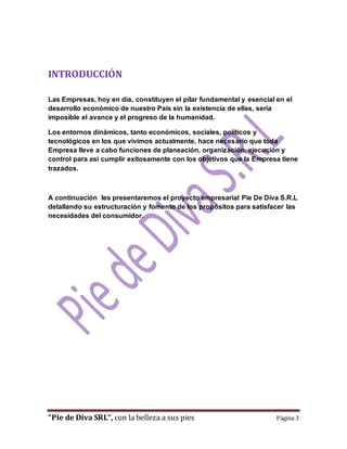 INTRODUCCIÓN 
Las Empresas, hoy en día, constituyen el pilar fundamental y esencial en el 
desarrollo económico de nuestro País sin la existencia de ellas, sería 
imposible el avance y el progreso de la humanidad. 
Los entornos dinámicos, tanto económicos, sociales, políticos y 
tecnológicos en los que vivimos actualmente, hace necesario que toda 
Empresa lleve a cabo funciones de planeación, organización, ejecución y 
control para así cumplir exitosamente con los objetivos que la Empresa tiene 
trazados. 
A continuación les presentaremos el proyecto empresarial Pie De Diva S.R.L 
detallando su estructuración y fomento de los propósitos para satisfacer las 
necesidades del consumidor. 
“Pie de Diva SRL”, con la belleza a sus pies Página 3 
 