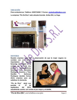 UBICACIÓN 
Para contactarnos: Teléfono: 8295734040 Y Correo: piedediva@belleza.com 
La empresa “Pie De Diva” está ubicada Avenida Arriba #34, La Vega 
HISTORIA 
Nuestra empresa nace tras la observación de que la mujer vegana no 
contaba con una tienda 
importadora de zapato 
femenino de calidad en la 
cuidad, por lo tanto dos 
jóvenes emprendedoras 
llamadas Ana Mercedes 
Rodríguez Aracena y Tiare 
Damilka Quiñones 
Rodríguez deciden formar 
dicha empresa para así 
satisfacer la demanda. 
“Pie de Diva” abrió sus 
puertas el 27 de 
septiembre del 2014, 
actualmente cuenta con ventas al por mayor y al detalle. 
“Pie de Diva SRL”, con la belleza a sus pies Página 5 
 
