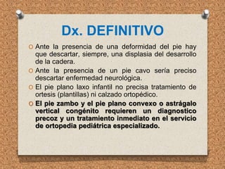Dx. DEFINITIVO
O Ante la presencia de una deformidad del pie hay
que descartar, siempre, una displasia del desarrollo
de la cadera.
O Ante la presencia de un pie cavo sería preciso
descartar enfermedad neurológica.
O El pie plano laxo infantil no precisa tratamiento de
ortesis (plantillas) ni calzado ortopédico.
O El pie zambo y el pie plano convexo o astrágalo
vertical congénito requieren un diagnostico
precoz y un tratamiento inmediato en el servicio
de ortopedia pediátrica especializado.
 