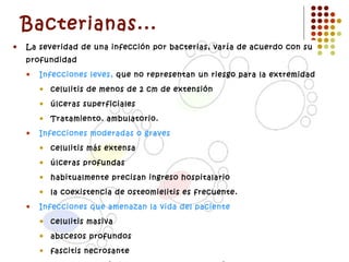 Bacterianas... La severidad de una infección por bacterias, varía de acuerdo con su profundidad Infecciones leves,  que no representan un riesgo para la extremidad celulitis de menos de 2 cm de extensión  úlceras superficiales Tratamiento. ambulatorio. Infecciones moderadas o graves celulitis más extensa  úlceras profundas habitualmente precisan ingreso hospitalario la coexistencia de osteomielitis es frecuente. Infecciones que amenazan la vida del paciente celulitis masiva abscesos profundos fascitis necrosante toxicidad sistémica e inestabilidad metabólica.  Gangrena. 