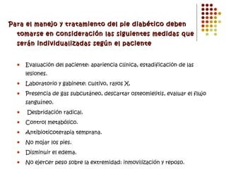 Para el manejo y tratamiento del pie diabético deben tomarse en consideración las siguientes medidas que serán individualizadas según el paciente Evaluación del paciente: apariencia clínica, estadificación de las lesiones. Laboratorio y gabinete: cultivo, rayos X, Presencia de gas subcutáneo, descartar osteomielitis, evaluar el flujo sanguíneo. Desbridación radical. Control metabólico. Antibioticoterapia temprana. No mojar los pies. Disminuir el edema. No ejercer peso sobre la extremidad: inmovilización y reposo. Mejorar la circulación: medicamentos hemorreológicos. 