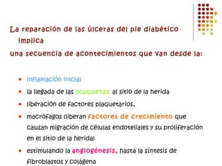 La reparación de las úlceras del pie diabético implica una secuencia de acontecimientos que van desde la: inflamación inicial la llegada de las  plaquetas  al sitio de la herida liberación de factores plaquetarios, macrófagos (liberan  factores de crecimiento  que causan migración de células endoteliales y su proliferación en el sitio de la herida) estimulando la  angiogénesis,  hasta la síntesis de fibroblastos y colágena 
