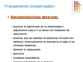 Tratamiento conservador:   Recomendaciones generales  Explicar el significado de su enfermedad y seguimiento cada 6 o 12 meses con exámenes de laboratorio.  Explicar que las medidas terapéuticas iniciales son médicas y eventualmente se plantearía cirugía si los síntomas empeoran.  Detener el tabaquismo.  Ejercicio  Cuidados podológicos.  Control metabólico de la diabetes.  Control de la HTA  Control de lípidos   