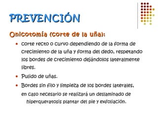 PREVENCIÓN Onicotomía (corte de la uña):   corte recto o curvo dependiendo de la forma de crecimiento de la uña y forma del dedo, respetando los bordes de crecimiento dejándolos lateralmente libres. Pulido de uñas. Bordes sin filo y limpieza de los bordes laterales,  en caso necesario se realizará un deslaminado de hiperqueratosis plantar del pie y exfoliación. 