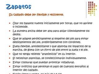 Zapatos Su calzado debe ser flexible y resistente. Usar los zapatos nuevos inicialmente por horas, que no apriete o incomode. La puntera ancha debe ser alta para alojar cómodamente los dedos. Que se adapte perfectamente al empeine del pie para evitar deslizamientos del pie, preferiblemente con cordones. Suela flexible, antideslizante y que absorba los impactos de la marcha, de goma con un forro de piel entre la suela y el pie. Que no tenga relieves “anatómicos” en su interior. Si necesitan plantillas, se confeccionarán individualmente. Evitar costuras que puedan provocar rozaduras. Evitar orificios que permitan el paso de cuerpos extraños al interior del calzado. Tacón ligero y ancho, no más de 4-5 cm. 