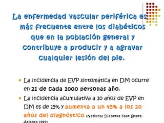 La enfermedad vascular periférica es más frecuente entre los diabéticos que en la población general y contribuye a producir y a agravar cualquier lesión del pie.   La incidencia de EVP sintomática en DM ocurre en  21 de cada 1000 personas año .   La incidencia acumulativa a 10 años de EVP en DM es de 15% y  aumenta a un 45% a los 20 años del diagnóstico   (National Diabetes Fact Sheet. Atlanta 1997)  