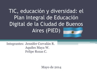 TIC, educación y diversidad: el
Plan Integral de Educación
Digital de la Ciudad de Buenos
Aires (PIED)
Integrantes: Jennifer Corvalán R.
Aquiles Maya W.
Felipe Rozas C.
Mayo de 2014
 