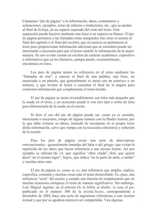 Llamamos “pie de página” a la información, datos, comentarios y
aclaraciones, ejemplos, notas de editores o traductores, etc., que se anotan
al final de la hoja, en un espacio separado del resto del texto. Esta
separación puede hacerse mediante una línea o un espacio en blanco. El pie
de página pertenece a las llamadas notas marginales (las otras se anotan al
final del capítulo o al final del escrito), que en esencia no pertenecen al
texto pues proporcionan información adicional que se considera puede ser
interesante o necesaria para que el lector asimile la información de la mejor
manera. Su uso es más común en escritos de carácter académico, expositivo
o informativo que en los literarios, aunque puede, ocasionalmente,
encontrase en éstos.

      Los pies de página tienen su referencia en el texto mediante las
“llamadas de cita”, o marcas al final de una palabra, una frase, un
enunciado o un párrafo, que generalmente se anota con un asterisco o un
número, y que invitan al lector a consultar el final de la página pues
contienen información que complementa el tema tratado.

      El pie de página se anota invariablemente con letra más pequeña que
la usada en el texto, y en ocasiones puede ir con otro tipo o estilo de letra
para diferenciarla de la usada en el escrito.

      Si bien el uso del pie de página puede ser, como ya se anotaba,
interesante o necesario, rompe de alguna manera con la fluidez lectora, por
lo que debe evitarse su abuso, tratando de incorporar en el propio texto
dicha información, salvo que rompa con la necesaria coherencia y cohesión
de lo escrito.

      Para los pies de página existe una serie de abreviaturas
convencionales –generalmente tomadas del latín o del griego- que evitan la
repetición de los datos que hacen referencia a una misma fuente. Así por
ejemplo se utilizan Op cit, que significa “obra citada”; Ibid, que quiere
decir “en el mismo lugar”; Supra, que indica “en la parte de atrás, o arriba”
y muchas otras más.

      El pie de página es, como se ve, una referencia que amplía, explica,
especifica, comenta y muchas cosas más el tema desarrollado. Es, pues, una
referencia “seria” del escrito y cumple una función de complemento que en
muchas ocasiones enriquece el texto de manera significativa. Sin embargo,
Luis Miguel Aguilar, en el artículo De la biblia al diablo: la nota al pie,
publicado en el número 300 de la revista Nexos, correspondiente a
diciembre de 2002, hace una serie de ingeniosas referencias a este recurso
textual y que por su agudeza merecen ser compartidas. Van algunas.
 