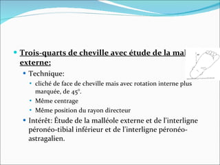 Trois-quarts de cheville avec étude de la malléole externe: Technique: cliché de face de cheville mais avec rotation interne plus marquée, de 45°. Même centrage Même position du rayon directeur  Intérêt: Étude de la malléole externe et de l'interligne péronéo-tibial inférieur et de l'interligne péronéo-astragalien.  
