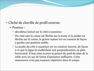 Cliché de cheville de profil externe: Position  :  décubitus latéral sur le côté à examiner.  Du côté sain la cuisse est fléchie sur le tronc et la jambe est fléchie sur la cuisse, le genou repose sur un coussin de façon à garder une position stable.  La jambe du côté à examiner est en rotation interne, de façon à ce que la ligne bi-malléolaire soit perpendiculaire au plan horizontal. Il faut ainsi écarter la pointe du pied du plan de la table avec un sac de farine d'épaisseur suffisante. Cette manoeuvre n'est pas toujours répétitive dans le temps.  