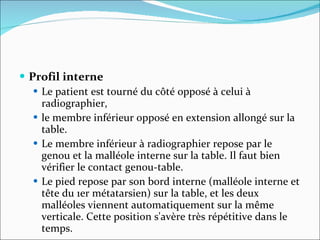 Profil interne Le patient est tourné du côté opposé à celui à radiographier,  le membre inférieur opposé en extension allongé sur la table.  Le membre inférieur à radiographier repose par le genou et la malléole interne sur la table. Il faut bien vérifier le contact genou-table.  Le pied repose par son bord interne (malléole interne et tête du 1er métatarsien) sur la table, et les deux malléoles viennent automatiquement sur la même verticale. Cette position s'avère très répétitive dans le temps.  