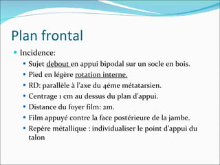 Incidence: Sujet  debout  en appui bipodal sur un socle en bois.  Pied en légère  rotation interne. RD: parallèle à l’axe du 4éme métatarsien. Centrage 1 cm au dessus du plan d’appui. Distance du foyer film: 2m. Film appuyé contre la face postérieure de la jambe. Repère métallique : individualiser le point d’appui du talon Plan frontal 