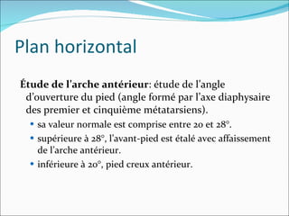 Plan horizontal Étude de l’arche antérieur : étude de l’angle d’ouverture du pied (angle formé par l’axe diaphysaire des premier et cinquième métatarsiens). sa valeur normale est comprise entre 20 et 28°. supérieure à 28°, l’avant-pied est étalé avec affaissement de l’arche antérieur. inférieure à 20°, pied creux antérieur. 