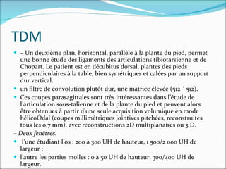 TDM –  Un deuxième plan, horizontal, parallèle à la plante du pied, permet une bonne étude des ligaments des articulations tibiotarsienne et de Chopart. Le patient est en décubitus dorsal, plantes des pieds perpendiculaires à la table, bien symétriques et calées par un support dur vertical. un filtre de convolution plutôt dur, une matrice élevée (512 ´ 512). Ces coupes parasagittales sont très intéressantes dans l’étude de l’articulation sous-talienne et de la plante du pied et peuvent alors être obtenues à partir d’une seule acquisition volumique en mode hélicoïdal (coupes millimétriques jointives pitchées, reconstruites tous les 0,7 mm), avec reconstructions 2D multiplanaires ou 3 D. –  Deux fenêtres. l’une étudiant l’os : 200 à 300 UH de hauteur, 1 500/2 000 UH de largeur ; l’autre les parties molles : 0 à 50 UH de hauteur, 300/400 UH de largeur. 