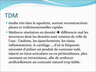 TDM étudie très bien le squelette, surtout reconstructions planes et tridimensionnelles rapides Médiocre résolution en densité    différencie mal les structures dont les densités sont voisines de celle de l’eau : l’œdème, les épanchements, les tissus inflammatoires, le cartilage..., d’où la fréquente nécessité d’utiliser un produit de contraste iodé, injecté en intra-articulaire ou en péritendineux, plus rarement en intraveineux, afin de renforcer artificiellement un contraste naturel trop faible.  