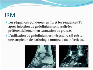 IRM Les séquences pondérées en T2 et les séquences T1 après injection de gadolinium sont réalisées préférentiellement en saturation de graisse. L’utilisation de gadolinium est nécessaire s’il existe une suspicion de pathologie tumorale ou infectieuse. 