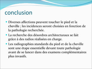 conclusion Diverses affections peuvent toucher le pied et la cheville ; les incidences seront choisies en fonction de la pathologie recherchée.  La recherche des désordres architecturaux se fait grâce à des radios réalisées en charge. Les radiographies standards du pied et de la cheville sont une étape essentielle devant toute pathologie avant de se lancer dans des examens complémentaires plus invasifs. 