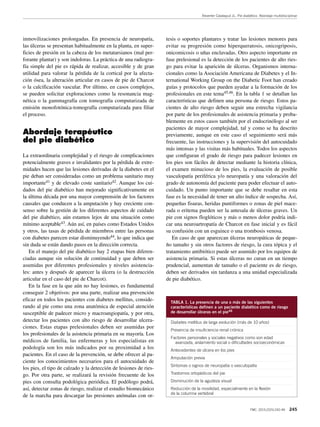 Reverter Calatayud JL. Pie diabético. Abordaje multidisciplinar
FMC. 2015;22(5):242-49 245
inmovilizaciones prolongadas. En presencia de neuropatía,
las úlceras se presentan habitualmente en la planta, en super-
ficies de presión en la cabeza de los metatarsianos (mal per-
forante plantar) y son indoloras. La práctica de una radiogra-
fía simple del pie es rápida de realizar, accesible y de gran
utilidad para valorar la pérdida de la cortical por la afecta-
ción ósea, la alteración articular en casos de pie de Charcot
o la calcificación vascular. Por último, en casos complejos,
se pueden solicitar exploraciones como la resonancia mag-
nética o la gammagrafía con tomografía computarizada de
emisión monofotónica-tomografía computarizada para filiar
el proceso.
Abordaje terapéutico
del pie diabético
La extraordinaria complejidad y el riesgo de complicaciones
potencialmente graves e invalidantes por la pérdida de extre-
midades hacen que las lesiones derivadas de la diabetes en el
pie deban ser consideradas como un problema sanitario muy
importante41 y de elevado coste sanitario42. Aunque los cui-
dados del pie diabético han mejorado significativamente en
la última década por una mayor comprensión de los factores
causales que conducen a la amputación y hay creciente con-
senso sobre la gestión de los diferentes aspectos de cuidado
del pie diabético, aún estamos lejos de una situación como
mínimo aceptable43. Aún así, en países como Estados Unidos
y otros, las tasas de pérdida de miembros entre las personas
con diabetes parecen estar disminuyendo44, lo que indica que
sin duda se están dando pasos en la dirección correcta.
En el manejo del pie diabético hay 2 etapas bien diferen-
ciadas aunque sin solución de continuidad y que deben ser
asumidas por diferentes profesionales y niveles asistencia-
les: antes y después de aparecer la úlcera (o la destrucción
articular en el caso del pie de Charcot).
En la fase en la que aún no hay lesiones, es fundamental
conseguir 2 objetivos: por una parte, realizar una prevención
eficaz en todos los pacientes con diabetes mellitus, conside-
rando al pie como una zona anatómica de especial atención
susceptible de padecer micro y macroangiopatía, y por otra,
detectar los pacientes con alto riesgo de desarrollar ulcera-
ciones. Estas etapas prelesionales deben ser asumidas por
los profesionales de la asistencia primaria en su mayoría. Los
médicos de familia, las enfermeras y los especialistas en
podología son los más indicados por su proximidad a los
pacientes. En el caso de la prevención, se debe ofrecer al pa-
ciente los conocimientos necesarios para el autocuidado de
los pies, el tipo de calzado y la detección de lesiones de ries-
go. Por otra parte, se realizará la revisión frecuente de los
pies con consulta podológica periódica. El podólogo podrá,
así, detectar zonas de riesgo, realizar el estudio biomecánico
de la marcha para descargar las presiones anómalas con or-
tesis o soportes plantares y tratar las lesiones menores para
evitar su progresión como hiperqueratosis, onicogriposis,
onicomicosis o uñas enclavadas. Otro aspecto importante en
fase prelesional es la detección de los pacientes de alto ries-
go para evitar la aparición de úlceras. Organismos interna-
cionales como la Asociación Americana de Diabetes y el In-
ternational Working Group on the Diabetic Foot han creado
guías y protocolos que pueden ayudar a la formación de los
profesionales en este tema45,46. En la tabla 1 se detallan las
características que definen una persona de riesgo. Estos pa-
cientes de alto riesgo deben seguir una estrecha vigilancia
por parte de los profesionales de asistencia primaria y proba-
blemente en estos casos también por el endocrinólogo al ser
pacientes de mayor complejidad, tal y como se ha descrito
previamente, aunque en este caso el seguimiento será más
frecuente, las instrucciones y la supervisión del autocuidado
más intensas y las visitas más habituales. Todos los aspectos
que configuran el grado de riesgo para padecer lesiones en
los pies son fáciles de detectar mediante la historia clínica,
el examen minucioso de los pies, la evaluación de posible
vasculopatía periférica y/o neuropatía y una valoración del
grado de autonomía del paciente para poder efectuar el auto-
cuidado. Un punto importante que se debe resaltar en esta
fase es la necesidad de tener un alto índice de sospecha. Así,
pequeñas fisuras, heridas puntiformes o zonas de piel mace-
rada o eritema pueden ser la antesala de úlceras graves. Un
pie con signos floglóticos y más o menos dolor podría indi-
car una neuroartropatía de Charcot en fase inicial y es fácil
su confusión con un esguince o una trombosis venosa.
En caso de que aparezcan úlceras neuropáticas de peque-
ño tamaño y sin otros factores de riesgo, la cura tópica y el
tratamiento antibiótico puede ser asumido por los equipos de
asistencia primaria. Si estas úlceras no curan en un tiempo
prudencial, aumentan de tamaño o el paciente es de riesgo,
deben ser derivados sin tardanza a una unidad especializada
de pie diabético.
TABLA 1. La presencia de una o más de las siguientes
características definen a un paciente diabético como de riesgo
de desarrollar úlceras en el pie46
Diabetes mellitus de larga evolución (más de 10 años)
Presencia de insuficiencia renal crónica
Factores personales y sociales negativos como son edad
avanzada, aislamiento social o dificultades socioeconómicas
Antecedentes de úlcera en los pies
Amputación previa
Síntomas o signos de neuropatía o vasculopatía
Trastornos ortopédicos del pie
Disminución de la agudeza visual
Reducción de la movilidad, especialmente en la flexión
de la columna vertebral
 