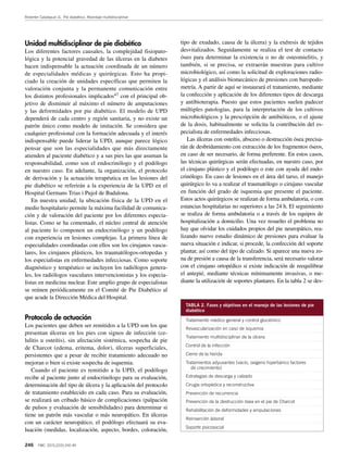 Reverter Calatayud JL. Pie diabético. Abordaje multidisciplinar
246 FMC. 2015;22(5):242-49
Unidad multidisciplinar de pie diabético
Los diferentes factores causales, la complejidad fisiopato-
lógica y la potencial gravedad de las úlceras en la diabetes
hacen indispensable la actuación coordinada de un número
de especialidades médicas y quirúrgicas. Esto ha propi-
ciado la creación de unidades específicas que permiten la
valoración conjunta y la permanente comunicación entre
los distintos profesionales implicados47 con el principal ob-
jetivo de disminuir al máximo el número de amputaciones
y las deformidades por pie diabético. El modelo de UPD
dependerá de cada centro y región sanitaria, y no existe un
patrón único como modelo de imitación. Se considera que
cualquier profesional con la formación adecuada y el interés
indispensable puede liderar la UPD, aunque parece lógico
pensar que son las especialidades que más directamente
atienden al paciente diabético y a sus pies las que asuman la
responsabilidad, como son el endocrinólogo y el podólogo
en nuestro caso. En adelante, la organización, el protocolo
de derivación y la actuación terapéutica en las lesiones del
pie diabético se referirán a la experiencia de la UPD en el
Hospital Germans Trias i Pujol de Badalona.
En nuestra unidad, la ubicación física de la UPD en el
medio hospitalario permite la máxima facilidad de comunica-
ción y de valoración del paciente por los diferentes especia-
listas. Como se ha comentado, el núcleo central de atención
al paciente lo componen un endocrinólogo y un podólogo
con experiencia en lesiones complejas. La primera línea de
especialidades coordinadas con ellos son los cirujanos vascu-
lares, los cirujanos plásticos, los traumatólogos-ortopedas y
los especialistas en enfermedades infecciosas. Como soporte
diagnóstico y terapéutico se incluyen los radiólogos genera-
les, los radiólogos vasculares intervencionistas y los especia-
listas en medicina nuclear. Este amplio grupo de especialistas
se reúnen periódicamente en el Comité de Pie Diabético al
que acude la Dirección Médica del Hospital.
Protocolo de actuación
Los pacientes que deben ser remitidos a la UPD son los que
presentan úlceras en los pies con signos de infección (ce-
lulitis u osteítis), sin afectación sistémica, sospecha de pie
de Charcot (edema, eritema, dolor), úlceras superficiales,
persistentes que a pesar de recibir tratamiento adecuado no
mejoran o bien si existe sospecha de isquemia.
Cuando el paciente es remitido a la UPD, el podólogo
recibe al paciente junto al endocrinólogo para su evaluación,
determinación del tipo de úlcera y la aplicación del protocolo
de tratamiento establecido en cada caso. Para su evaluación,
se realizará un cribado básico de complicaciones (palpación
de pulsos y evaluación de sensibilidades) para determinar si
tiene un patrón más vascular o más neuropático. En úlceras
con un carácter neuropático, el podólogo efectuará su eva-
luación (medidas, localización, aspecto, bordes, coloración,
tipo de exudado, causa de la úlcera) y la exéresis de tejidos
desvitalizados. Seguidamente se realiza el test de contacto
óseo para determinar la existencia o no de osteomielitis, y
también, si se precisa, se extraerán muestras para cultivo
microbiológico, así como la solicitud de exploraciones radio-
lógicas y el análisis biomecánico de presiones con baropodo-
metría. A partir de aquí se instaurará el tratamiento, mediante
la confección y aplicación de los diferentes tipos de descarga
y antibioterapia. Puesto que estos pacientes suelen padecer
múltiples patologías, para la interpretación de los cultivos
microbiológicos y la prescripción de antibióticos, o el ajuste
de la dosis, habitualmente se solicita la contribución del es-
pecialista de enfermedades infecciosas.
Las úlceras con osteítis, absceso o destrucción ósea precisa-
rán de desbridamiento con extracción de los fragmentos óseos,
en caso de ser necesario, de forma preferente. En estos casos,
las técnicas quirúrgicas serán efectuadas, en nuestro caso, por
el cirujano plástico y el podólogo o este con ayuda del endo-
crinólogo. En caso de lesiones en el área del tarso, el manejo
quirúrgico lo va a realizar el traumatólogo o cirujano vascular
en función del grado de isquemia que presente el paciente.
Estos actos quirúrgicos se realizan de forma ambulatoria, o con
estancias hospitalarias no superiores a las 24 h. El seguimiento
se realiza de forma ambulatoria o a través de los equipos de
hospitalización a domicilio. Una vez resuelto el problema no
hay que olvidar los cuidados propios del pie neuropático, rea-
lizando nuevo estudio dinámico de presiones para evaluar la
nueva situación e indicar, si procede, la confección del soporte
plantar, así como del tipo de calzado. Si aparece una nueva zo-
na de presión a causa de la transferencia, será necesario valorar
con el cirujano ortopédico si existe indicación de reequilibrar
el antepié, mediante técnicas mínimamente invasivas, o me-
diante la utilización de soportes plantares. En la tabla 2 se des-
TABLA 2. Fases y objetivos en el manejo de las lesiones de pie
diabético
Tratamiento médico general y control glucémico
Revascularización en caso de isquemia
Tratamiento multidisciplinar de la úlcera
Control de la infección
Cierre de la herida
Tratamientos adyuvantes (vacío, oxígeno hiperbárico factores
de crecimiento)
Estrategias de descarga y calzado
Cirugía ortopédica y reconstructiva
Prevención de recurrencia
Prevención de la destrucción ósea en el pie de Charcot
Rehabilitación de deformidades y amputaciones
Reinserción laboral
Soporte psicosocial
 