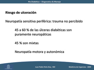 Pie Diabético – Diagnostico & Manejo	Ulceras del Pie DiabéticoCosto estimado en EEUU: US$ 4.595 a US$ 28.000 (hasta 40.000) por episodioCosto anual US$ 5 billones (24 % de la inversión total)Ramsey SDet al. Incidence, outcomes, and cost of foot ulcers in patients with diabetesDiabetes Care, 1999.          Juan Pablo Peña Diaz,  MD 	Medicina de Urgencias - 2009