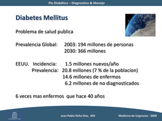 Pie Diabético – Diagnostico & Manejo	Diabetes MellitusProblema de salud publicaPrevalencia Global: 	2003: 194 millones de personas	2030: 366 millonesEEUU.	 Incidencia:       1.5 millones nuevos/año	Prevalencia:   20.8 millones (7 % de la poblacion)	            14.6 millones de enfermos	              6.2 millones de no diagnosticados6 veces mas enfermos  que hace 40 años          Juan Pablo Peña Diaz,  MD 	Medicina de Urgencias - 2009