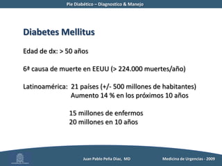 Pie Diabético – Diagnostico & Manejo	Diabetes MellitusEdad de dx: > 50 años 6ª causa de muerte en EEUU (> 224.000 muertes/año)Latinoamérica:  21 países (+/- 500 millones de habitantes)	  Aumento 14 % en los próximos 10 años		 15 millones de enfermos	 20 millones en 10 años          Juan Pablo Peña Diaz,  MD 	Medicina de Urgencias - 2009