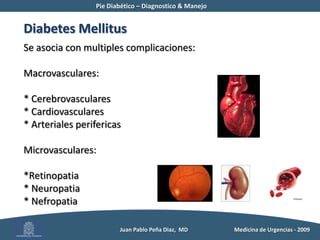 Pie Diabético – Diagnostico & Manejo	Diabetes MellitusSe asocia con multiples complicaciones:Macrovasculares:* Cerebrovasculares* Cardiovasculares* Arteriales perifericasMicrovasculares:*Retinopatia* Neuropatia* Nefropatia          Juan Pablo Peña Diaz,  MD 	Medicina de Urgencias - 2009