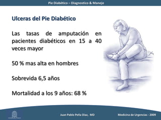 Pie Diabético – Diagnostico & Manejo	Ulcera del Pie Diabético15 % de los pacientesRiesgo acumulativo de incidencia anual: 0,5 a 3 % (7% UK)Prevalencia: 2 al 10 %Reiber GE, Boyko EJ, Smith DG. Lower extremity foot ulcers and amputations in diabetesDiabetes in America, NIH Publication 1995Moss SE, Klein R, Klein BEK. The prevalence and incidence of lower extremity amputation in a diabetic populationArch Intern Med, 1992.Abbott CA et al. Multicenter study of the incidence of and predictive risk factors for diabetic neuropathic foot ulcerationDiabetes Care , 1998.Walters DP, et al. The distribution and severity of diabetic foot disease: a community study with comparison to a non-diabetic group.Diabet Med, 1992.          Juan Pablo Peña Diaz,  MD 	Medicina de Urgencias - 2009