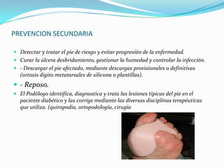 PREVENCION SECUNDARIA

 Detectar y tratar el pie de riesgo y evitar progresión de la enfermedad.
 Curar la úlcera desbridamiento, gestionar la humedad y controlar la infección.
 - Descargar el pie afectado, mediante descargas provisionales o definitivas
  (ortosis digito metatarsales de silicona o plantillas).
 - Reposo.
 El Podólogo identifica, diagnostica y trata las lesiones típicas del pie en el
  paciente diabético y las corrige mediante las diversas disciplinas terapéuticas
  que utiliza. (quiropodía, ortopodología, cirugía
 
