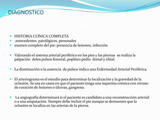 DIAGNOSTICO


 HISTORIA CLÍNICA COMPLETA
 antecedentes patológicos, personales
 examen completo del pie: presencia de lesiones, infección

 Valorando el sistema arterial periférico en los pies y las piernas se realiza la
    palpación delos pulsos femoral, poplíteo pedio dorsal y tibial.

 La disminución o la ausencia de pulsos indica una Enfermedad Arterial Periférica.

 El arteriograma es el estudio para determinar la localización y la gravedad de la
    oclusión. Se usa en casos en que el paciente tenga una isquemia crónica con retraso
    de curación de lesiones o úlceras, gangrena.

   La angiografía determinará si el paciente es candidato a una reconstrucción arterial
    o a una amputación. Siempre debe incluir el pie aunque se demuestre que la
    oclusión se localiza en las arterias de la pierna.
 