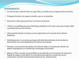 TRATAMIENTO
 Lavarse los pies todos los días con agua tibia y un jabón suave y luego secarlos muy bien.

 Protegerse los pies con zapatos cómodos, que no se ajustados.

 Ejercitarse a diario para promover una buena circulación.


   Visitar a un podólogo para que identifique problemas en los pies o para que extirpe callos
    o protuberancias en los mismos.

 Aliviar presión del pie: el reposo es muy importante en la curación de las úlceras
  diabéticas.

 Desbridamiento: la remoción quirúrgica del tejido desvitalizado de las heridas ha
  demostrado curar más rápidamente las úlceras neuropatías.

 Drenaje y curaciones de las heridas con solución salina.se recomienda cubrirla con
  apósito impregnado con coloides que mantengan la humedad.

 Mejorar el flujo vascular: la pentoxifilina se ha utilizado con la intención de mejorar la
  llegada de sangre a nivel distal. la revascularización agresiva cuando hay severo
  compromiso vascular ha demostrado disminuir las amputaciones
 