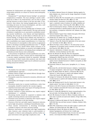 FOOT AND ANKLE



t
­reatment for displacement and collapse and should be treated               References
using similar protocols as to those for Charcot osteo-arthropathy           1	Sue Roberts (National Director for Diabetes). Working together for
in this region.                                                                better diabetes care, clinical case for change. Department of Health,
    Osteoporosis19,20 and delayed fracture healing21 are potential             16 May 2007, p. 1–16.
complications of diabetes. The exact aetiology is poorly under-             2	Brower AC, Allman RM. The neuropathic joint: a neurovascular bone
stood but is likely to be multi-factorial, and can lead to spinal              disorder. Radiol Clin North Am 1981; 19(4): 571–580.
and hip fractures as well as those in the foot and ankle. It has,           3	Jerosch-Herold C. Assessment of sensibility after nerve injury and
however, been shown that fasting hypoglycaemia may be the                      repair: a systematic review of evidence for validity, reliability and
overriding risk factor for fracture development, and that a well               responsiveness of tests. J Hand Surg [Br ] 2005; 30(3): 252–264.
controlled blood sugar level is important.22                                4	Pham H, Armstrong DG, Harvey C, Harkless LB, Giurini JM, Veves A.
    The exact increase in fracture healing time in humans is dif-              Screening techniques to identify people at high risk for diabetic
ficult to assess and again is multi-factorial. The type and severity           foot ulceration: a prospective multicenter trial. Diabetes Care 2000;
of diabetes is implicated as are associated co-morbidities includ-             23(5): 606–611.
ing vascular insufficiency, renal disease and hyper-lipidaemia.             5	National Diabetes Support Team. Diabetic foot guide. NHS Clinical
Smoking, diet and age are all also likely to influence the rate of             Governance Support Team. 2006, p. 1–12.
fracture healing. A young fit type II diabetic may well heal at a           6	Brodsky JW. The diabetic foot. In: Coughlin MJ, Mann RA, eds.
normal rate whilst an elderly smoker with insulin dependence                   Surgery of the foot and ankle. Mosby, 1999, p. 895–969.
and co-morbidities may require immobilisation 2 to 3 times lon-             7	Trepman E, Pinzur MS, Shields NN. Application of the total contact
ger. The presence of a neuropathy is often used as an appropriate              cast. Foot Ankle Int 2005; 26(1): 108–112.
marker in deciding on doubling immobilization time.15,21 Weight             8	Myerson M, Papa J, Eaton K, Wilson K. The total-contact cast for
bearing status (or not) should follow similar protocols as for                 management of neuropathic plantar ulceration of the foot. J Bone
those patients without diabetes as excessive non-weight bearing                Joint Surg Am 1992; 74(2): 261–269.
may predispose the patient to developing disuse osteopenia and              9	Edwards J. Debridement of diabetic foot ulcers. Issue 4. Art. No.:
potentially provoke Charcot osteo-arthropathy.                                 CD003556. Cochrane Database Syst Rev 2002.
    In the presence of significant vascular insufficiency any ortho-        10	ones EA, Manaster BJ, May DA, Disler DG. Neuropathic
                                                                               J
paedic intervention to treat a fracture will be compromised and                osteoarthropathy: diagnostic dilemmas and differential diagnosis.
a vascular surgical assessment should be requested. Although                   Radiographics 2000(20 Spec No): S279–S293.
re-cannulation of distal vessels often produces only short term             11	 dmonds ME, Clarke MB, Newton S, Barrett J, Watkins PJ. Increased
                                                                               E
success, the improved blood supply may be sufficient to promote                uptake of bone radiopharmaceutical in diabetic neuropathy. Q J Med
healing and prevent infection.                                                 1985; 57(224): 843–855.
                                                                            12	 ichenholtz Sidney N. Charcot joints. Springfield, Ill., C.C. Thomas,
                                                                               E
                                                                               1966.
Summary
                                                                            13	 cCormack RG, Leith JM. Ankle fractures in diabetics. Complications
                                                                               M
	 	
• The diabetic foot and ankle is a complex problem requiring a                 of surgical management. J Bone Joint Surg Br 1998; 80(4): 689–692.
   multidisciplinary approach.                                              14	ones KB, Maiers-Yelden KA, Marsh JL, Zimmerman MB, Estin M,
                                                                               J
	 	
• Diabetes reduces oxygen and nutrient delivery through chan­                  Saltzman CL. Ankle fractures in patients with diabetes mellitus.
   ges in the vascular system.                                                 J Bone Joint Surg Br 2005; 87(4): 489–495.
• Neuropathy causes loss of protective sensation, deformity and
	 	                                                                        15	 ostigan W, Thordarson DB, Debnath UK. Operative management
                                                                               C
   swelling.                                                                   of ankle fractures in patients with diabetes mellitus. Foot Ankle Int
• Arteriopathy and changes in innate immunity reduce healing
	 	                                                                           2007; 28(1): 32–37.
   potential.                                                               16	 lynn JM, Rodriguez-del RF, Piza PA. Closed ankle fractures in the
                                                                               F
• Ulcerations mainly due to vascular insufficiency, rather than
	 	                                                                           diabetic patient. Foot Ankle Int 2000; 21(4): 311–319.
   neuropathy, should be treated by the vascular surgeons.                  17	 olmes Jr. GB, Hill N. Fractures and dislocations of the foot and
                                                                               H
• Superficial ulcerations often only require off loading with total
	 	                                                                           ankle in diabetics associated with Charcot joint changes. Foot Ankle
   contact casting and regular review.                                         Int 1994; 15(4): 182–185.
• Infected, extensive or deep ulcerations may require surgical
	 	                                                                        18	 chon LC, Easley ME, Weinfeld SB. Charcot neuroarthropathy of the
                                                                               S
   debridement +/− antibiotics.                                                foot and ankle. Clin Orthop Relat Res 1998; 349: 116–131.
• Necrotising fasciitis should be suspected in diabetics with
	 	                                                                        19	 evin ME, Boisseau VC, Avioli LV. Effects of diabetes mellitus on
                                                                               L
   r
   ­ apidly worsening infection and treated expectantly.                       bone mass in juvenile and adult-onset diabetes. N Engl J Med 1976;
	 	
• Prominent areas secondary to deformity often require surgical                294(5): 241–245.
   correction or excision to aid ulcer healing.                             20	 rakauer JC, McKenna MJ, Buderer NF, Rao DS, Whitehouse FW,
                                                                               K
	 	
• Fractures of the foot and ankle require anatomical reduction                 Parfitt AM. Bone loss and bone turnover in diabetes. Diabetes 1995;
   and in high risk patients a doubling of immobilisation time.                44(7): 775–782.
• Distal vascular reconstruction is becoming increasingly
	 	                                                                        21	 arks RM. Complications of foot and ankle surgery in patients with
                                                                               M
   a
   ­ vailable to improve soft tissue and bony healing.                         diabetes. Clin Orthop Relat Res 2001; 391: 153–161.
	 	
• Operative intervention is associated with high complication               22	 olmberg AH, Nilsson PM, Nilsson JA, Akesson K. The association
                                                                               H
   rates, however, poor reduction leads to post-traumatic ar-                  between hyperglycemia and fracture risk in middle age.
   thropathy or Charcot osteo-arthropathy and thus further sur-                A Prospective, Population-Based Study of 22,444 men and 10,902
   gical intervention with again high complication rates.	       ◆             women. J Clin Endocrinol Metab 2008; 93(3): 815–822.


ORTHOPAEDICS AND TRAUMA 23:1                                           67                                             © 2008 Elsevier Ltd. All rights reserved.
 