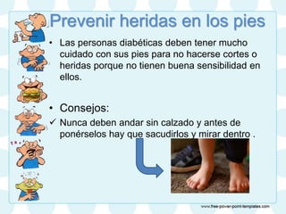 Prevenir heridas en los pies
• Las personas diabéticas deben tener mucho
cuidado con sus pies para no hacerse cortes o
heridas porque no tienen buena sensibilidad en
ellos.
• Consejos:
 Nunca deben andar sin calzado y antes de
ponérselos hay que sacudirlos y mirar dentro .
 