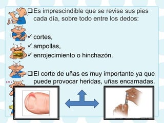 Es imprescindible que se revise sus pies
cada día, sobre todo entre los dedos:
 cortes,
 ampollas,
 enrojecimiento o hinchazón.
El corte de uñas es muy importante ya que
puede provocar heridas, uñas encarnadas.
 