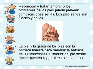 • Reconocer y tratar temprano los
problemas de los pies puede prevenir
complicaciones serias. Los pies sanos son
fuertes y ágiles.
• La piel y la grasa de los pies son la
primera barrera para prevenir la entrada
de las infecciones al interior del pie desde
donde pueden llegar al resto del cuerpo.
 