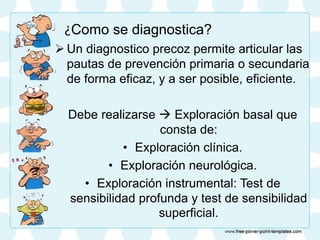 ¿Como se diagnostica?
 Un diagnostico precoz permite articular las
pautas de prevención primaria o secundaria
de forma eficaz, y a ser posible, eficiente.
Debe realizarse  Exploración basal que
consta de:
• Exploración clínica.
• Exploración neurológica.
• Exploración instrumental: Test de
sensibilidad profunda y test de sensibilidad
superficial.
 