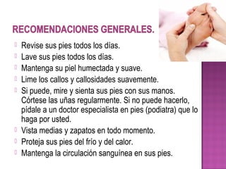  Revise sus pies todos los días.
 Lave sus pies todos los días.
 Mantenga su piel humectada y suave.
 Lime los callos y callosidades suavemente.
 Si puede, mire y sienta sus pies con sus manos.
Córtese las uñas regularmente. Si no puede hacerlo,
pídale a un doctor especialista en pies (podiatra) que lo
haga por usted.
 Vista medias y zapatos en todo momento.
 Proteja sus pies del frío y del calor.
 Mantenga la circulación sanguínea en sus pies.
 
 