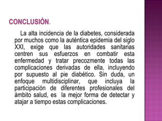 La alta incidencia de la diabetes, considerada
por muchos como la auténtica epidemia del siglo
XXI, exige que las autoridades sanitarias
centren sus esfuerzos en combatir esta
enfermedad y tratar precozmente todas las
complicaciones derivadas de ella, incluyendo
por supuesto al pie diabético. Sin duda, un
enfoque multidisciplinar, que incluya la
participación de diferentes profesionales del
ámbito salud, es la mejor forma de detectar y
atajar a tiempo estas complicaciones.
 