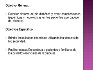 Objetivo General.
 Detectar síntoma de pie diabético y evitar complicaciones
isquémicas y neurológicas en los pacientes que padecen
de diabetes.
Objetivos Especifico.
 Brindar los cuidados esenciales utilizando las técnicas de
bio seguridad.
 Realizar educación continua a pacientes y familiares de
los cuidados esenciales de la diabetes.
 