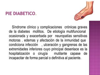 Síndrome clínico y complicaciones crónicas graves
de la diabetes mollitos. De etiología multifuncional
ocasionada y exacerbada por neuropatías sensitivas
motoras . edemas y afectación de la inmunidad que
condiciona infección , ulceración y gangrenas de las
extremidades inferiores cuyo principal desenlace es la
hospitalización o cirugía mutilante capase de
incapacitar de forma parcial o definitiva al paciente.
 