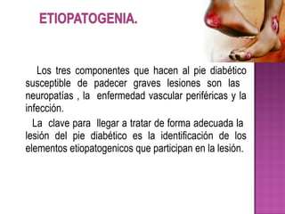 Los tres componentes que hacen al pie diabético
susceptible de padecer graves lesiones son las
neuropatías , la enfermedad vascular periféricas y la
infección.
La clave para llegar a tratar de forma adecuada la
lesión del pie diabético es la identificación de los
elementos etiopatogenicos que participan en la lesión.
 